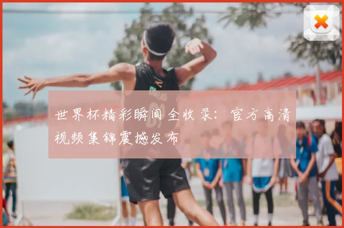 世界杯精彩瞬间全收录:官方高清视频集锦震撼发布