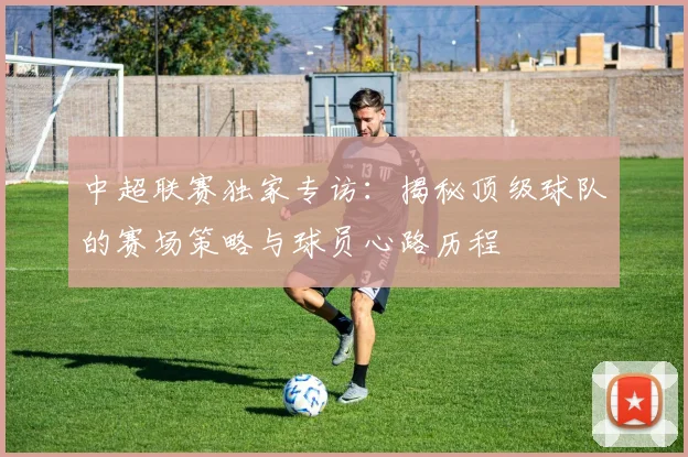 中超联赛独家专访:揭秘顶级球队的赛场策略与球员心路历程